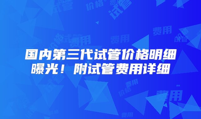 国内第三代试管价格明细曝光！附试管费用详细