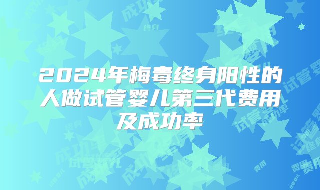 2024年梅毒终身阳性的人做试管婴儿第三代费用及成功率