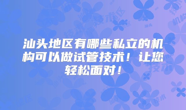 汕头地区有哪些私立的机构可以做试管技术！让您轻松面对！