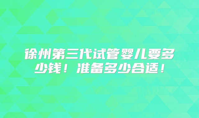 徐州第三代试管婴儿要多少钱！准备多少合适！