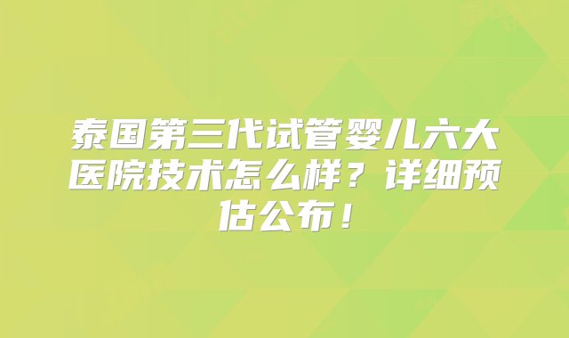 泰国第三代试管婴儿六大医院技术怎么样？详细预估公布！