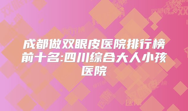 成都做双眼皮医院排行榜前十名:四川综合大人小孩医院