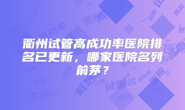 衢州试管高成功率医院排名已更新，哪家医院名列前茅？