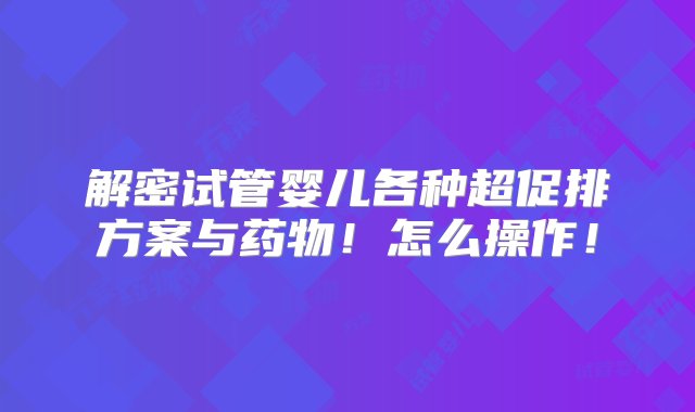 解密试管婴儿各种超促排方案与药物！怎么操作！