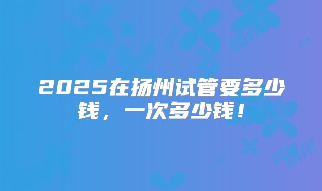 2025在扬州试管要多少钱，一次多少钱！