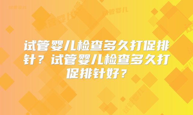 试管婴儿检查多久打促排针？试管婴儿检查多久打促排针好？