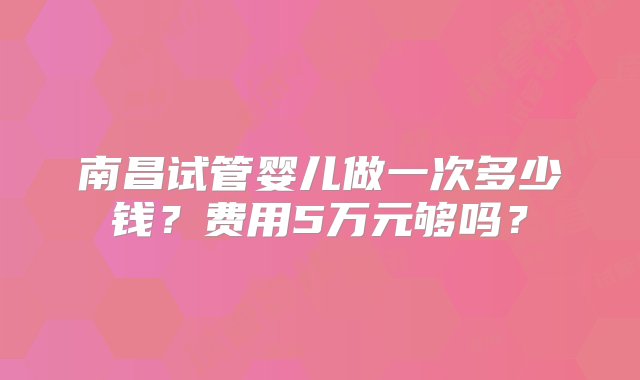 南昌试管婴儿做一次多少钱？费用5万元够吗？