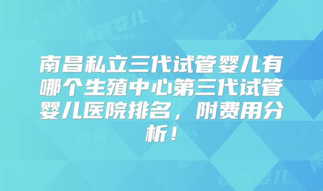 南昌私立三代试管婴儿有哪个生殖中心第三代试管婴儿医院排名，附费用分析！