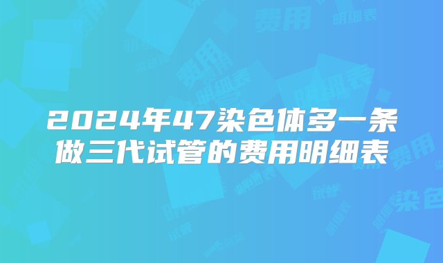 2024年47染色体多一条做三代试管的费用明细表