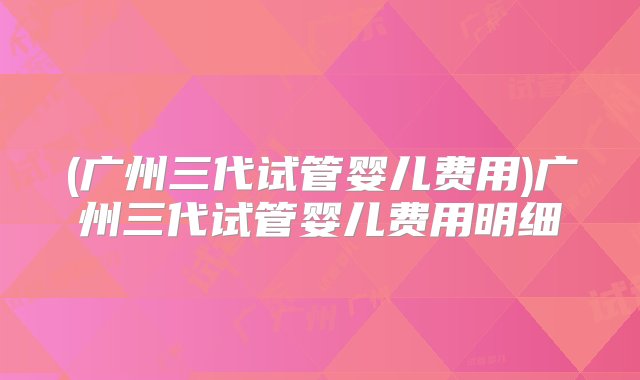 (广州三代试管婴儿费用)广州三代试管婴儿费用明细