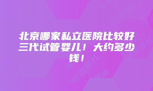 北京哪家私立医院比较好三代试管婴儿！大约多少钱！