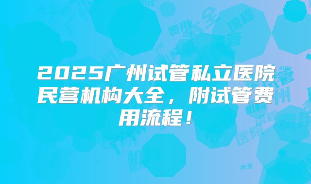 2025广州试管私立医院民营机构大全，附试管费用流程！