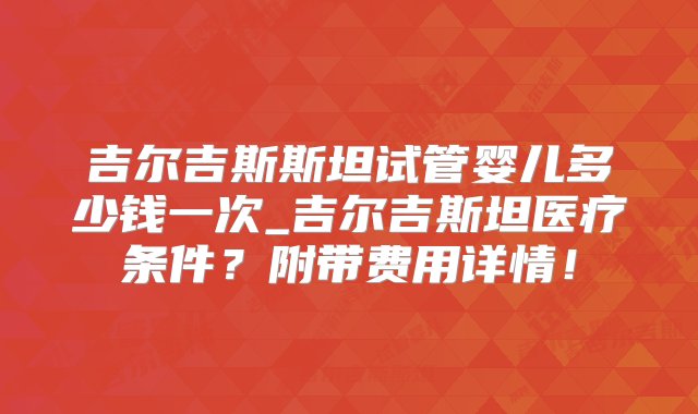 吉尔吉斯斯坦试管婴儿多少钱一次_吉尔吉斯坦医疗条件？附带费用详情！