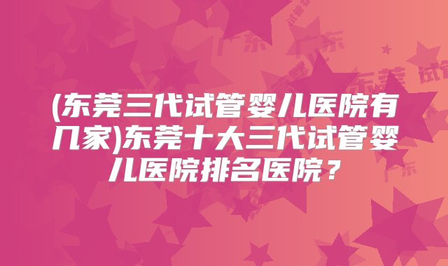 (东莞三代试管婴儿医院有几家)东莞十大三代试管婴儿医院排名医院？