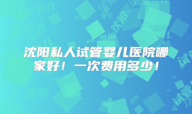 沈阳私人试管婴儿医院哪家好！一次费用多少！