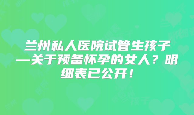 兰州私人医院试管生孩子—关于预备怀孕的女人？明细表已公开！