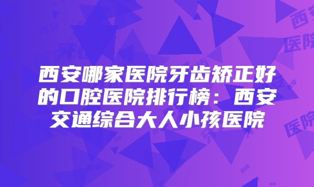 西安哪家医院牙齿矫正好的口腔医院排行榜：西安交通综合大人小孩医院