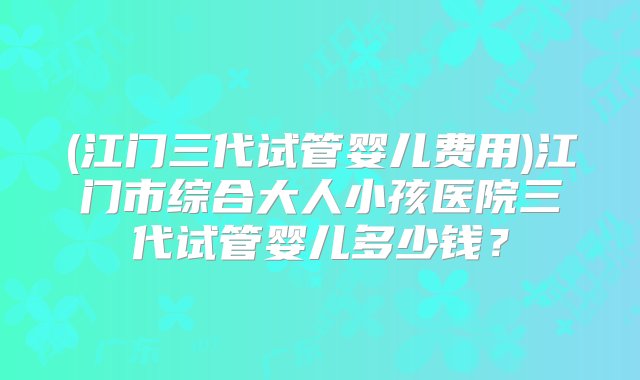 (江门三代试管婴儿费用)江门市综合大人小孩医院三代试管婴儿多少钱？