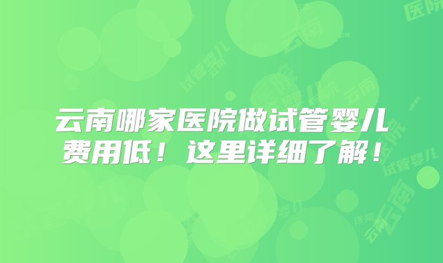 云南哪家医院做试管婴儿费用低！这里详细了解！