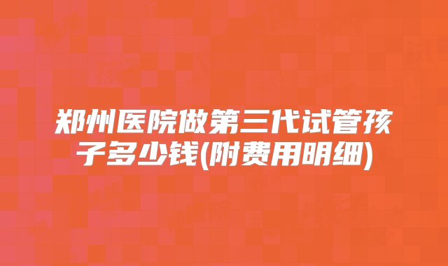 郑州医院做第三代试管孩子多少钱(附费用明细)