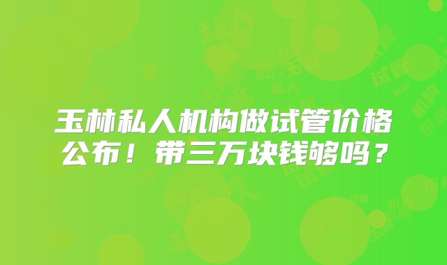 玉林私人机构做试管价格公布！带三万块钱够吗？