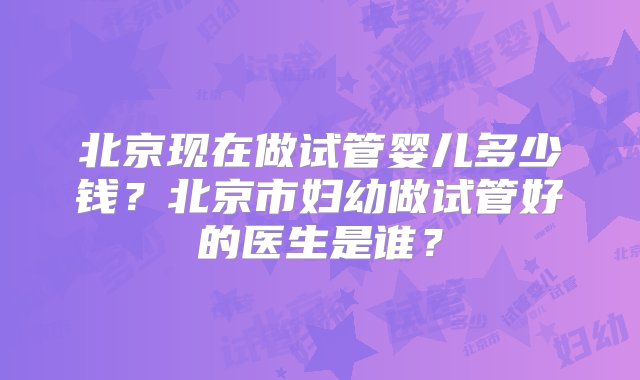 北京现在做试管婴儿多少钱？北京市妇幼做试管好的医生是谁？