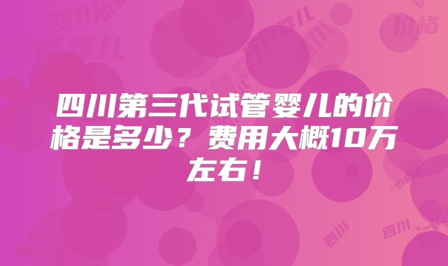 四川第三代试管婴儿的价格是多少？费用大概10万左右！