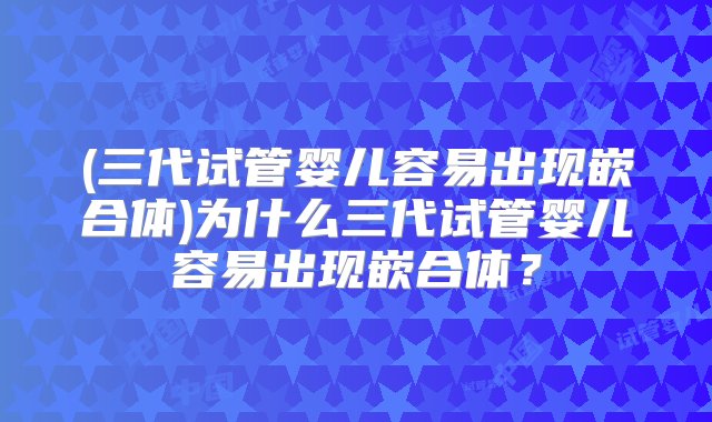 (三代试管婴儿容易出现嵌合体)为什么三代试管婴儿容易出现嵌合体？