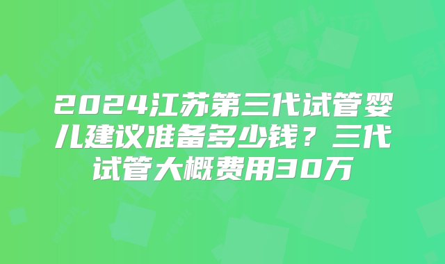 2024江苏第三代试管婴儿建议准备多少钱？三代试管大概费用30万