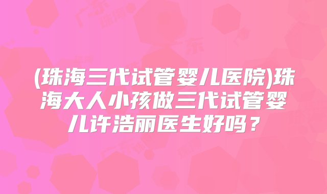 (珠海三代试管婴儿医院)珠海大人小孩做三代试管婴儿许浩丽医生好吗？