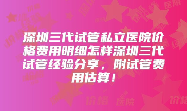 深圳三代试管私立医院价格费用明细怎样深圳三代试管经验分享，附试管费用估算！