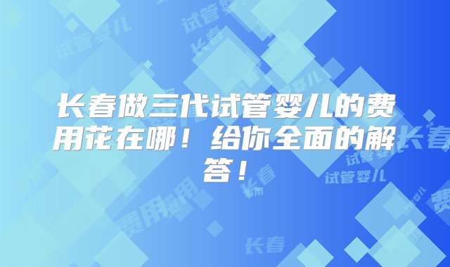 长春做三代试管婴儿的费用花在哪！给你全面的解答！