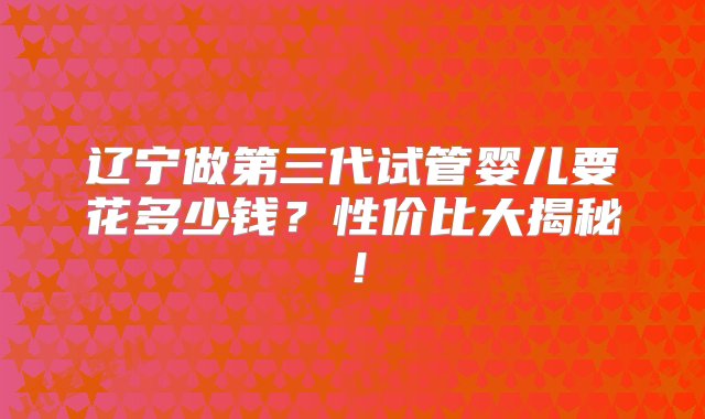 辽宁做第三代试管婴儿要花多少钱？性价比大揭秘！