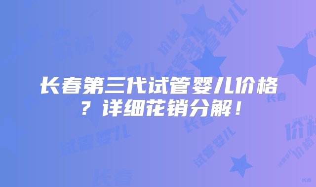 长春第三代试管婴儿价格？详细花销分解！