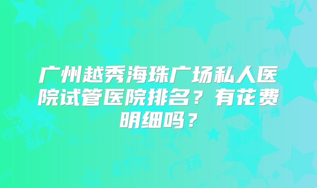 广州越秀海珠广场私人医院试管医院排名？有花费明细吗？