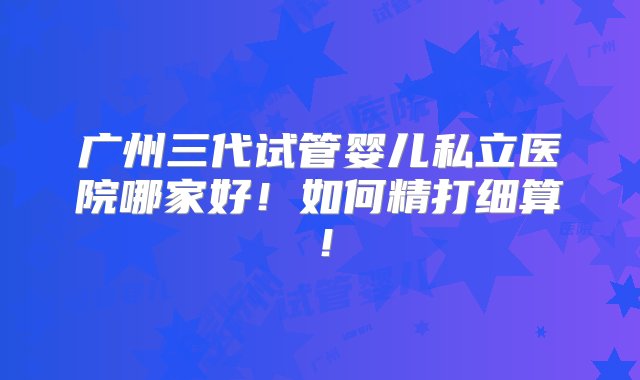 广州三代试管婴儿私立医院哪家好！如何精打细算！