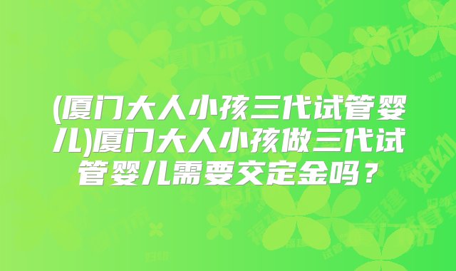 (厦门大人小孩三代试管婴儿)厦门大人小孩做三代试管婴儿需要交定金吗？