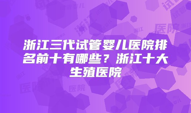 浙江三代试管婴儿医院排名前十有哪些？浙江十大生殖医院