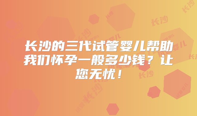 长沙的三代试管婴儿帮助我们怀孕一般多少钱？让您无忧！