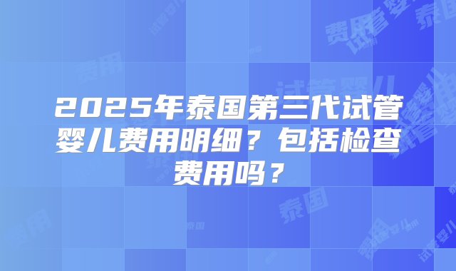 2025年泰国第三代试管婴儿费用明细？包括检查费用吗？