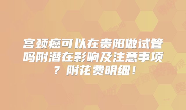 宫颈癌可以在贵阳做试管吗附潜在影响及注意事项？附花费明细！