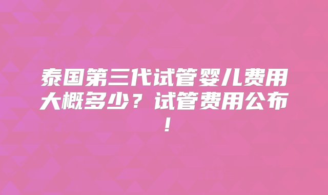 泰国第三代试管婴儿费用大概多少？试管费用公布！