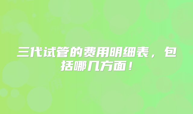 三代试管的费用明细表，包括哪几方面！