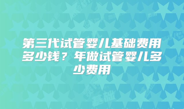 第三代试管婴儿基础费用多少钱？年做试管婴儿多少费用