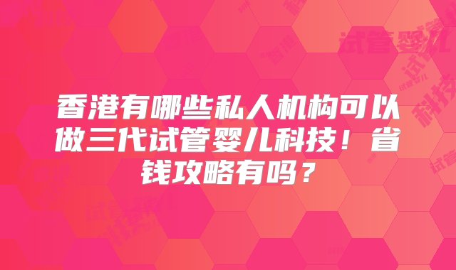 香港有哪些私人机构可以做三代试管婴儿科技！省钱攻略有吗？