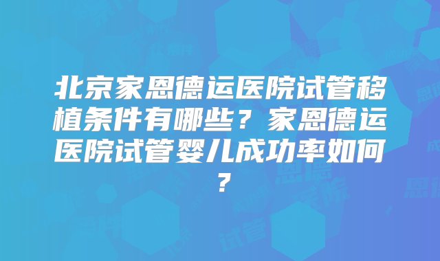 北京家恩德运医院试管移植条件有哪些？家恩德运医院试管婴儿成功率如何？