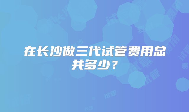 在长沙做三代试管费用总共多少？