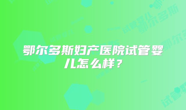 鄂尔多斯妇产医院试管婴儿怎么样？