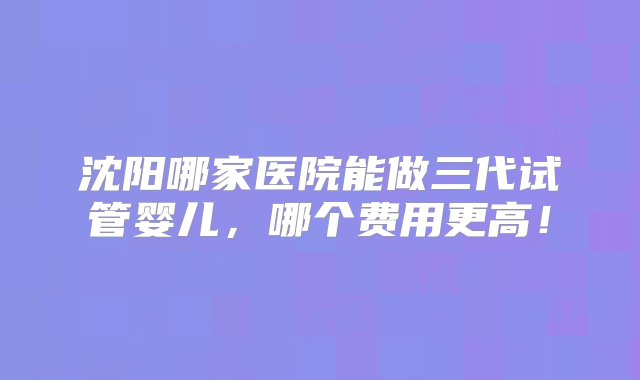 沈阳哪家医院能做三代试管婴儿，哪个费用更高！