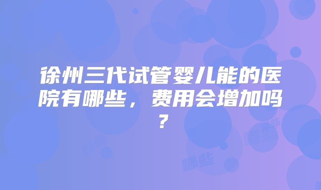 徐州三代试管婴儿能的医院有哪些，费用会增加吗？